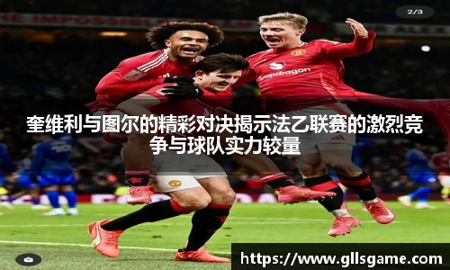 奎维利与图尔的精彩对决揭示法乙联赛的激烈竞争与球队实力较量